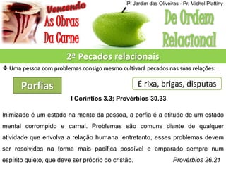 2ª Pecados relacionais
 Uma pessoa com problemas consigo mesmo cultivará pecados nas suas relações:
Porfias É rixa, brigas, disputas
I Coríntios 3.3; Provérbios 30.33
Inimizade é um estado na mente da pessoa, a porfia é a atitude de um estado
mental corrompido e carnal. Problemas são comuns diante de qualquer
atividade que envolva a relação humana, entretanto, esses problemas devem
ser resolvidos na forma mais pacífica possível e amparado sempre num
espírito quieto, que deve ser próprio do cristão. Provérbios 26.21
IPI Jardim das Oliveiras - Pr. Michel Plattiny
 