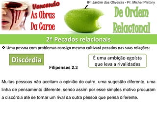 2ª Pecados relacionais
 Uma pessoa com problemas consigo mesmo cultivará pecados nas suas relações:
Discórdia É uma ambição egoísta
que leva a rivalidades
Filipenses 2.3
Muitas pessoas não aceitam a opinião do outro, uma sugestão diferente, uma
linha de pensamento diferente, sendo assim por esse simples motivo procuram
a discórdia até se tornar um rival da outra pessoa que pensa diferente.
IPI Jardim das Oliveiras - Pr. Michel Plattiny
 