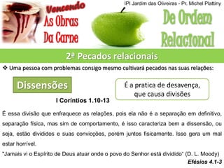 2ª Pecados relacionais
 Uma pessoa com problemas consigo mesmo cultivará pecados nas suas relações:
Dissensões É a pratica de desavença,
que causa divisões
I Coríntios 1.10-13
É essa divisão que enfraquece as relações, pois ela não é a separação em definitivo,
separação física, mas sim de comportamento, é isso caracteriza bem a dissensão, ou
seja, estão divididos e suas convicções, porém juntos fisicamente. Isso gera um mal
estar horrível.
"Jamais vi o Espírito de Deus atuar onde o povo do Senhor está dividido“ (D. L. Moody)
Efésios 4.1-3
IPI Jardim das Oliveiras - Pr. Michel Plattiny
 