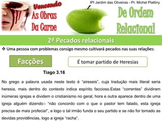 2ª Pecados relacionais
 Uma pessoa com problemas consigo mesmo cultivará pecados nas suas relações:
Facções É tomar partido de Heresias
Tiago 3.16
No grego a palavra usada neste texto é “aireseis”, cuja tradução mais literal seria
heresia, mais dentro do contexto indica espírito faccioso.Estas “correntes” dividiram
inúmeras igrejas e dividem o cristianismo no geral, hora e outra aparece dentro de uma
igreja alguém dizendo:- “não concordo com o que o pastor tem falado, esta igreja
precisa de mais profecia!”, e logo o tal irmão funda o seu partido e se não for tomado as
devidas providências, logo a igreja “racha”.
IPI Jardim das Oliveiras - Pr. Michel Plattiny
 