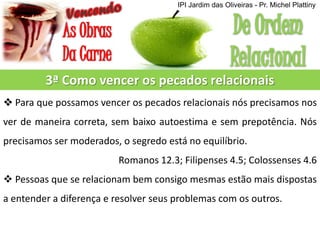 3ª Como vencer os pecados relacionais
 Para que possamos vencer os pecados relacionais nós precisamos nos
ver de maneira correta, sem baixo autoestima e sem prepotência. Nós
precisamos ser moderados, o segredo está no equilíbrio.
Romanos 12.3; Filipenses 4.5; Colossenses 4.6
 Pessoas que se relacionam bem consigo mesmas estão mais dispostas
a entender a diferença e resolver seus problemas com os outros.
IPI Jardim das Oliveiras - Pr. Michel Plattiny
 