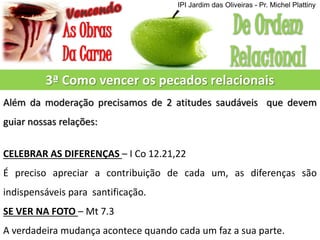 3ª Como vencer os pecados relacionais
Além da moderação precisamos de 2 atitudes saudáveis que devem
guiar nossas relações:
CELEBRAR AS DIFERENÇAS – I Co 12.21,22
É preciso apreciar a contribuição de cada um, as diferenças são
indispensáveis para santificação.
SE VER NA FOTO – Mt 7.3
A verdadeira mudança acontece quando cada um faz a sua parte.
IPI Jardim das Oliveiras - Pr. Michel Plattiny
 