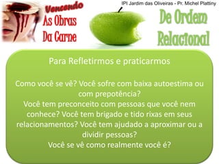 Para Refletirmos e praticarmos
Como você se vê? Você sofre com baixa autoestima ou
com prepotência?
Você tem preconceito com pessoas que você nem
conhece? Você tem brigado e tido rixas em seus
relacionamentos? Você tem ajudado a aproximar ou a
dividir pessoas?
Você se vê como realmente você é?
IPI Jardim das Oliveiras - Pr. Michel Plattiny
 