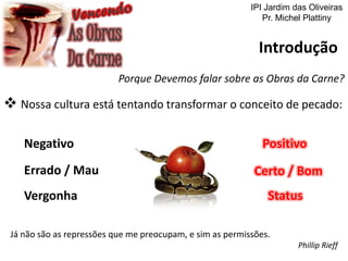 Introdução
Porque Devemos falar sobre as Obras da Carne?
 Nossa cultura está tentando transformar o conceito de pecado:
Negativo
Errado / Mau
Vergonha
Positivo
Certo / Bom
Status
Já não são as repressões que me preocupam, e sim as permissões.
Phillip Rieff
IPI Jardim das Oliveiras
Pr. Michel Plattiny
 