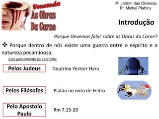 Introdução
Porque Devemos falar sobre as Obras da Carne?
 Porque dentro de nós existe uma guerra entre o espírito e a
natureza pecaminosa:
Esse pensamento foi relatado:
Pelos Filósofos Platão no mito de Fedro
Pelos Judeus Doutrina Yestser Hara
Pelo Apostolo
Paulo
Rm 7.15-20
IPI Jardim das Oliveiras
Pr. Michel Plattiny
 