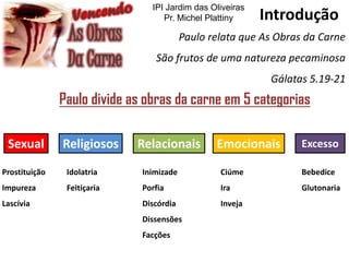 Introdução
Paulo relata que As Obras da Carne
São frutos de uma natureza pecaminosa
Gálatas 5.19-21
Paulo divide as obras da carne em 5 categorias
Sexual Religiosos EmocionaisRelacionais Excesso
Prostituição
Impureza
Lascívia
Idolatria
Feitiçaria
Ciúme
Ira
Inveja
Inimizade
Porfia
Discórdia
Dissensões
Facções
Bebedice
Glutonaria
IPI Jardim das Oliveiras
Pr. Michel Plattiny
 