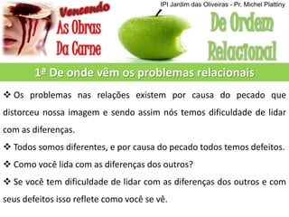 1ª De onde vêm os problemas relacionais
 Os problemas nas relações existem por causa do pecado que
distorceu nossa imagem e sendo assim nós temos dificuldade de lidar
com as diferenças.
 Todos somos diferentes, e por causa do pecado todos temos defeitos.
 Como você lida com as diferenças dos outros?
 Se você tem dificuldade de lidar com as diferenças dos outros e com
seus defeitos isso reflete como você se vê.
IPI Jardim das Oliveiras - Pr. Michel Plattiny
 
