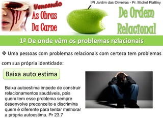 1ª De onde vêm os problemas relacionais
 Uma pessoas com problemas relacionais com certeza tem problemas
com sua própria identidade:
Baixa auto estima
Baixa autoestima impede de construir
relacionamentos saudáveis, pois
quem tem esse problema sempre
desenvolve preconceito e discrimina
quem é diferente para tentar melhorar
a própria autoestima. Pr 23.7
IPI Jardim das Oliveiras - Pr. Michel Plattiny
 