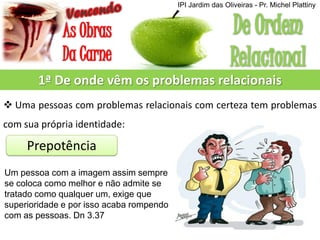 1ª De onde vêm os problemas relacionais
 Uma pessoas com problemas relacionais com certeza tem problemas
com sua própria identidade:
Prepotência
Um pessoa com a imagem assim sempre
se coloca como melhor e não admite se
tratado como qualquer um, exige que
superioridade e por isso acaba rompendo
com as pessoas. Dn 3.37
IPI Jardim das Oliveiras - Pr. Michel Plattiny
 