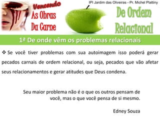 1ª De onde vêm os problemas relacionais
 Se você tiver problemas com sua autoimagem isso poderá gerar
pecados carnais de ordem relacional, ou seja, pecados que vão afetar
seus relacionamentos e gerar atitudes que Deus condena.
Seu maior problema não é o que os outros pensam de
você, mas o que você pensa de si mesmo.
Edney Souza
IPI Jardim das Oliveiras - Pr. Michel Plattiny
 