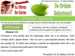 2ª Pecados relacionais
 Uma pessoa com problemas consigo mesmo cultivará pecados nas suas relações:
Inimizade Contendas, Aversão, antipatia, desafeição,
sentimento de não gostar de alguém, não amar!
Efésios 2.14
Inimizade é uma parede que faz separação entre nós e as pessoas. Tudo
começa assim, alguns dizem: “não vou com a cara daquela pessoa, não bato
que aquele ali”. É assim que começa a parede de separação entre nós e as
pessoas. O preconceito pode gerar uma inimizade.
Como vencer esse mal?
Provérbios 10.12; Mateus 5.43,44
IPI Jardim das Oliveiras - Pr. Michel Plattiny
 
