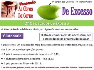 IPI Jardim das Oliveiras - Pr. Michel Plattiny

2ª Os pecados de Excesso
 Além de Paulo, a bíblia nos alerta pra alguns Excessos em nossas vidas:

Glutonaria

O ato de comer além do necessário, ser
dominado pelos prazeres do paladar

A gula é em si um dos pecados mais disfarçados dentro da cristandade. Pouco se fala,
mas é um pecado de proporções graves:
 A gula é uma pratica de idolatria do ventre – Fl 3.19;
 A glutonaria demonstra o egoísmo – I Co 11.21;
 A gula gera males físicos – Pr 25.16;
O pecado da gula é, portanto, comer sem necessidade, sem sentir fome; comer além do limite, compulsivamente

 