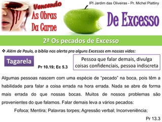 IPI Jardim das Oliveiras - Pr. Michel Plattiny

2ª Os pecados de Excesso
 Além de Paulo, a bíblia nos alerta pra alguns Excessos em nossas vidas:

Tagarela
Pr 10.19; Ec 5.3

Pessoa que falar demais, divulga
coisas confidenciais, pessoa indiscreta

Algumas pessoas nascem com uma espécie de “pecado” na boca, pois têm a
habilidade para falar a coisa errada na hora errada. Nada se abre de forma
mais errada do que nossas bocas. Muitos de nossos problemas são
provenientes do que falamos. Falar demais leva a vários pecados:
Fofoca; Mentira; Palavras torpes; Agressão verbal; Inconveniência;
Pr 13.3

 