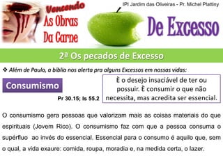 IPI Jardim das Oliveiras - Pr. Michel Plattiny

2ª Os pecados de Excesso
 Além de Paulo, a bíblia nos alerta pra alguns Excessos em nossas vidas:

Consumismo
Pr 30.15; Is 55.2

È o desejo insaciável de ter ou
possuir. È consumir o que não
necessita, mas acredita ser essencial.

O consumismo gera pessoas que valorizam mais as coisas materiais do que
espirituais (Jovem Rico). O consumismo faz com que a pessoa consuma o
supérfluo ao invés do essencial. Essencial para o consumo é aquilo que, sem
o qual, a vida exaure: comida, roupa, moradia e, na medida certa, o lazer.

 