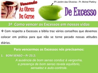IPI Jardim das Oliveiras - Pr. Michel Plattiny

3ª Como vencer os Excessos em nossas vidas
 Com respeito a Excessos a bíblia traz vários conselhos que devemos
colocar em prática para que não se torne pecado nossas atitudes
diárias.

Para vencermos os Excessos nós precisamos:
1. BOM SENSO – Pr 23.2;
A ausência de bom senso conduz à vergonha,
a presença de bom senso revela equilíbrio,
sensatez e auto-controle.

 