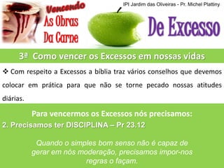 IPI Jardim das Oliveiras - Pr. Michel Plattiny

3ª Como vencer os Excessos em nossas vidas
 Com respeito a Excessos a bíblia traz vários conselhos que devemos
colocar em prática para que não se torne pecado nossas atitudes
diárias.

Para vencermos os Excessos nós precisamos:
2. Precisamos ter DISCIPLINA – Pr 23.12
Quando o simples bom senso não é capaz de
gerar em nós moderação, precisamos impor-nos
regras o façam.

 