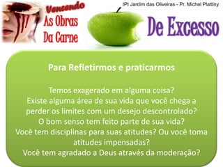 IPI Jardim das Oliveiras - Pr. Michel Plattiny

Para Refletirmos e praticarmos
Temos exagerado em alguma coisa?
Existe alguma área de sua vida que você chega a
perder os limites com um desejo descontrolado?
O bom senso tem feito parte de sua vida?
Você tem disciplinas para suas atitudes? Ou você toma
atitudes impensadas?
Você tem agradado a Deus através da moderação?

 