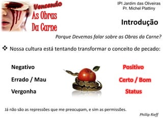 IPI Jardim das Oliveiras
Pr. Michel Plattiny

Introdução
Porque Devemos falar sobre as Obras da Carne?

 Nossa cultura está tentando transformar o conceito de pecado:
Negativo
Errado / Mau
Vergonha

Positivo
Certo / Bom

Status

Já não são as repressões que me preocupam, e sim as permissões.
Phillip Rieff

 