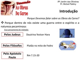 IPI Jardim das Oliveiras
Pr. Michel Plattiny

Introdução
Porque Devemos falar sobre as Obras da Carne?

 Porque dentro de nós existe uma guerra entre o espírito e a
natureza pecaminosa:
Esse pensamento foi relatado:

Pelos Judeus

Doutrina Yestser Hara

Pelos Filósofos

Platão no mito de Fedro

Pelo Apóstolo
Paulo

Rm 7.15-20

 