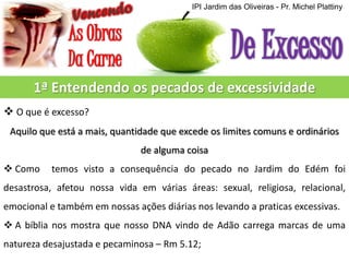 IPI Jardim das Oliveiras - Pr. Michel Plattiny

1ª Entendendo os pecados de excessividade
 O que é excesso?
Aquilo que está a mais, quantidade que excede os limites comuns e ordinários
de alguma coisa
 Como

temos visto a consequência do pecado no Jardim do Edém foi

desastrosa, afetou nossa vida em várias áreas: sexual, religiosa, relacional,

emocional e também em nossas ações diárias nos levando a praticas excessivas.
 A bíblia nos mostra que nosso DNA vindo de Adão carrega marcas de uma
natureza desajustada e pecaminosa – Rm 5.12;

 