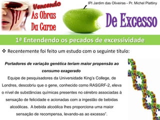 IPI Jardim das Oliveiras - Pr. Michel Plattiny

1ª Entendendo os pecados de excessividade
 Recentemente foi feito um estudo com o seguinte título:
Portadores de variação genética teriam maior propensão ao

consumo exagerado
Equipe de pesquisadores da Universidade King’s College, de
Londres, descobriu que o gene, conhecido como RASGRF-2, eleva
o nível de substâncias químicas presentes no cérebro associadas à
sensação de felicidade e acionadas com a ingestão de bebidas
alcoólicas. A bebida alcoólica lhes proporciona uma maior
sensação de recompensa, levando-as ao excesso”.

 