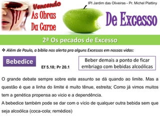 IPI Jardim das Oliveiras - Pr. Michel Plattiny

2ª Os pecados de Excesso
 Além de Paulo, a bíblia nos alerta pra alguns Excessos em nossas vidas:

Bebedice
Ef 5.18; Pr 20.1

Beber demais a ponto de ficar
embriago com bebidas alcoólicas

O grande debate sempre sobre este assunto se dá quando ao limite. Mas a
questão é que a linha do limite é muito tênue, estreita; Como já vimos muitos

tem a genética propensa ao vicio e a dependência.
A bebedice também pode se dar com o vício de qualquer outra bebida sem que
seja alcoólica (coca-cola; remédios)

 