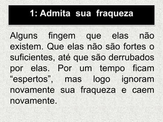 1: Admita sua fraqueza
Alguns fingem que elas não
existem. Que elas não são fortes o
suficientes, até que são derrubados
por elas. Por um tempo ficam
“espertos”, mas logo ignoram
novamente sua fraqueza e caem
novamente.
 