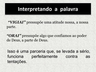 Interpretando a palavra
“VIGIAI” pressupõe uma atitude nossa, a nossa
parte.
“ORAI” pressupõe algo que confiamos ao poder
de Deus, a parte de Deus.
Isso é uma parceria que, se levada a sério,
funciona perfeitamente contra as
tentações.
 