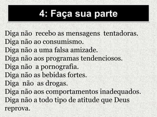 Diga não recebo as mensagens tentadoras.
Diga não ao consumismo.
Diga não a uma falsa amizade.
Diga não aos programas tendenciosos.
Diga não a pornografia.
Diga não as bebidas fortes.
Diga não as drogas.
Diga não aos comportamentos inadequados.
Diga não a todo tipo de atitude que Deus
reprova.
4: Faça sua parte
 
