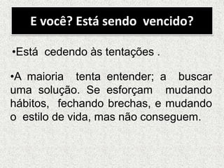 E você? Está sendo vencido?
•Está cedendo às tentações .
•A maioria tenta entender; a buscar
uma solução. Se esforçam mudando
hábitos, fechando brechas, e mudando
o estilo de vida, mas não conseguem.
 