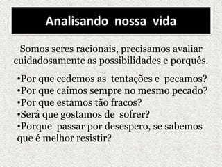 Analisando nossa vida
Somos seres racionais, precisamos avaliar
cuidadosamente as possibilidades e porquês.
•Por que cedemos as tentações e pecamos?
•Por que caímos sempre no mesmo pecado?
•Por que estamos tão fracos?
•Será que gostamos de sofrer?
•Porque passar por desespero, se sabemos
que é melhor resistir?
 