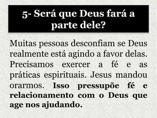 Muitas pessoas desconfiam se Deus
realmente está agindo a favor delas.
Precisamos exercer a fé e as
práticas espirituais. Jesus mandou
orarmos. Isso pressupõe fé e
relacionamento com o Deus que
age nos ajudando.
5- Será que Deus fará a
parte dele?
 