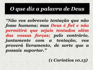 “Não vos sobreveio tentação que não
fosse humana; mas Deus é fiel e não
permitirá que sejais tentados além
das vossas forças; pelo contrário,
juntamente com a tentação, vos
proverá livramento, de sorte que a
possais suportar.”
(1 Coríntios 10.13)
O que diz a palavra de Deus
 