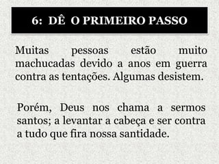 Muitas pessoas estão muito
machucadas devido a anos em guerra
contra as tentações. Algumas desistem.
6: DÊ O PRIMEIRO PASSO
Porém, Deus nos chama a sermos
santos; a levantar a cabeça e ser contra
a tudo que fira nossa santidade.
 