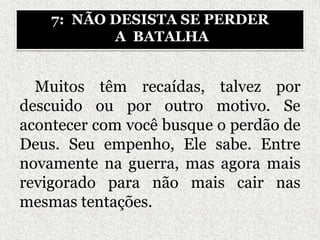Muitos têm recaídas, talvez por
descuido ou por outro motivo. Se
acontecer com você busque o perdão de
Deus. Seu empenho, Ele sabe. Entre
novamente na guerra, mas agora mais
revigorado para não mais cair nas
mesmas tentações.
7: NÃO DESISTA SE PERDER
A BATALHA
 