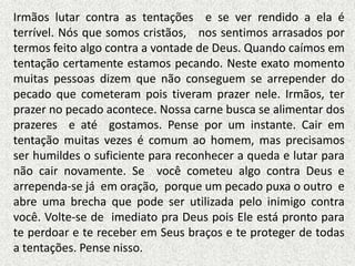 Irmãos lutar contra as tentações e se ver rendido a ela é
terrível. Nós que somos cristãos, nos sentimos arrasados por
termos feito algo contra a vontade de Deus. Quando caímos em
tentação certamente estamos pecando. Neste exato momento
muitas pessoas dizem que não conseguem se arrepender do
pecado que cometeram pois tiveram prazer nele. Irmãos, ter
prazer no pecado acontece. Nossa carne busca se alimentar dos
prazeres e até gostamos. Pense por um instante. Cair em
tentação muitas vezes é comum ao homem, mas precisamos
ser humildes o suficiente para reconhecer a queda e lutar para
não cair novamente. Se você cometeu algo contra Deus e
arrependa-se já em oração, porque um pecado puxa o outro e
abre uma brecha que pode ser utilizada pelo inimigo contra
você. Volte-se de imediato pra Deus pois Ele está pronto para
te perdoar e te receber em Seus braços e te proteger de todas
a tentações. Pense nisso.
 