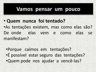 Vamos pensar um pouco
• Quem nunca foi tentado?
•As tentações existem, mas como elas são?
De onde elas vem e como elas se
manifestam?
•Porque caímos em tentações?
•É possível estar seguro das tentações?
•Quem pode nos ajudar a vencê-las?
 