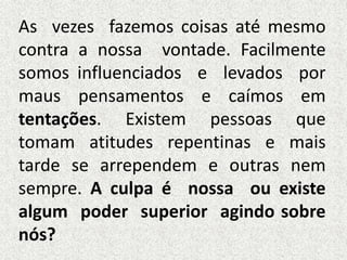 As vezes fazemos coisas até mesmo
contra a nossa vontade. Facilmente
somos influenciados e levados por
maus pensamentos e caímos em
tentações. Existem pessoas que
tomam atitudes repentinas e mais
tarde se arrependem e outras nem
sempre. A culpa é nossa ou existe
algum poder superior agindo sobre
nós?
 