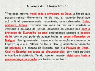 A palavra diz: Efésios 6:13-18
"Por esse motivo, vesti toda a armadura de Deus, a fim de que
possais resistir firmemente no dia mau e, havendo batalhado
até o final, permanecereis inabaláveis, sem retroceder. Estai,
portanto, firmes, trazendo em volta da cintura a verdade e
vestindo a couraça da justiça, calçando os vossos pés com a
proteção do Evangelho da paz; embraçando sempre o escudo
da fé, com o qual podereis apagar todas as setas inflamadas do
Maligno. Usai igualmente o capacete da salvação e a espada do
Espírito, que é a Palavra de Deus. Usai igualmente o capacete
da salvação e a espada do Espírito, que é a Palavra de Deus.
Orai no Espírito em todas as circunstâncias, com toda petição
e humilde insistência. Tendo isso em mente, vigiai com toda a
perseverança na oração por todos os santos."
 