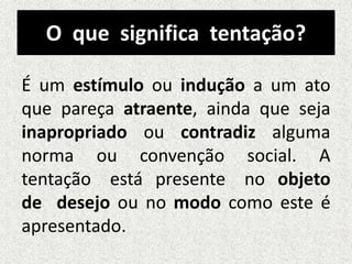 O que significa tentação?
É um estímulo ou indução a um ato
que pareça atraente, ainda que seja
inapropriado ou contradiz alguma
norma ou convenção social. A
tentação está presente no objeto
de desejo ou no modo como este é
apresentado.
 