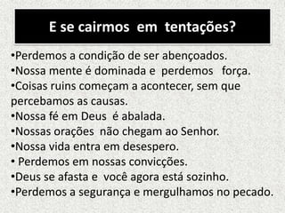 E se cairmos em tentações?
•Perdemos a condição de ser abençoados.
•Nossa mente é dominada e perdemos força.
•Coisas ruins começam a acontecer, sem que
percebamos as causas.
•Nossa fé em Deus é abalada.
•Nossas orações não chegam ao Senhor.
•Nossa vida entra em desespero.
• Perdemos em nossas convicções.
•Deus se afasta e você agora está sozinho.
•Perdemos a segurança e mergulhamos no pecado.
 