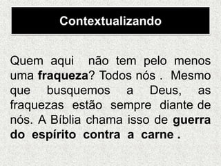Contextualizando
Quem aqui não tem pelo menos
uma fraqueza? Todos nós . Mesmo
que busquemos a Deus, as
fraquezas estão sempre diante de
nós. A Bíblia chama isso de guerra
do espírito contra a carne .
 