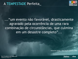Vice Presidência de Engenharia
Telefonica Brasil S.A.
A TEMPESTADE Perfeita_
...“um evento não favorável, drasticamente
agravado pela ocorrência de uma rara
combinação de circunstâncias, que culmina
em um desastre completo”...
Sebastian Junger. “The Perfect Storm“, 1993.
Vice Presidência de Engenharia
Telefonica Brasil S.A.
 
