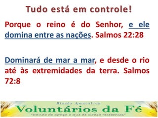 Tudo está em controle!
Porque o reino é do Senhor, e ele
domina entre as nações. Salmos 22:28
Dominará de mar a mar, e desde o rio
até às extremidades da terra. Salmos
72:8
 