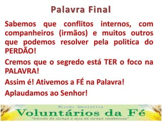 Palavra Final
Sabemos que conflitos internos, com
companheiros (irmãos) e muitos outros
que podemos resolver pela politica do
PERDÃO!
Cremos que o segredo está TER o foco na
PALAVRA!
Assim é! Ativemos a FÉ na Palavra!
Aplaudamos ao Senhor!
 