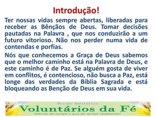 Introdução!
Ter nossas vidas sempre abertas, liberadas para
receber as Bênçãos de Deus. Tomar decisões
pautadas na Palavra , que nos conduzirão a um
futuro vitorioso. Não nos perder numa vida de
contendas e porfias.
Nós que conhecemos a Graça de Deus sabemos
que o melhor caminho está na Palavra de Deus, e
este caminho é de Paz. Se alguém gosta de viver
em conflitos, é contencioso, não busca a Paz, está
longe das verdades da Bíblia Sagrada e está
bloqueando as Benção de Deus em sua vida.
 