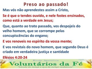 Preso ao passado!
Mas vós não aprendestes assim a Cristo,
Se é que o tendes ouvido, e nele fostes ensinados,
como está a verdade em Jesus;
Que, quanto ao trato passado, vos despojeis do
velho homem, que se corrompe pelas
concupiscências do engano;
E vos renoveis no espírito da vossa mente;
E vos revistais do novo homem, que segundo Deus é
criado em verdadeira justiça e santidade
Efésios 4:20-24
 