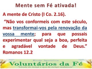 Mente sem Fé ativada!
A mente de Cristo (I Co. 2.16).
“Não vos conformeis com este século,
mas transformai-vos pela renovação da
vossa mente; para que possais
experimentar qual seja a boa, perfeita
e agradável vontade de Deus.”
Romanos 12.2
 