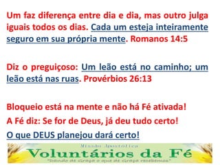 Um faz diferença entre dia e dia, mas outro julga
iguais todos os dias. Cada um esteja inteiramente
seguro em sua própria mente. Romanos 14:5
Diz o preguiçoso: Um leão está no caminho; um
leão está nas ruas. Provérbios 26:13
Bloqueio está na mente e não há Fé ativada!
A Fé diz: Se for de Deus, já deu tudo certo!
O que DEUS planejou dará certo!
 