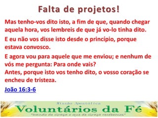 Falta de projetos!
Mas tenho-vos dito isto, a fim de que, quando chegar
aquela hora, vos lembreis de que já vo-lo tinha dito.
E eu não vos disse isto desde o princípio, porque
estava convosco.
E agora vou para aquele que me enviou; e nenhum de
vós me pergunta: Para onde vais?
Antes, porque isto vos tenho dito, o vosso coração se
encheu de tristeza.
João 16:3-6
 